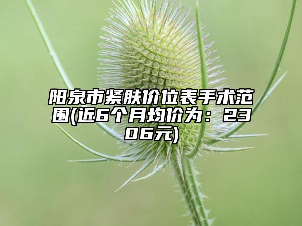 陽(yáng)泉市緊膚價(jià)位表手術(shù)范圍(近6個(gè)月均價(jià)為：2306元)