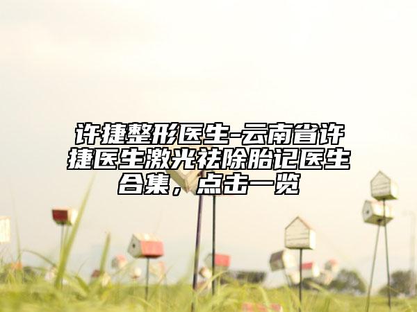 許捷整形醫(yī)生-云南省許捷醫(yī)生激光祛除胎記醫(yī)生合集，點(diǎn)擊一覽