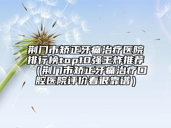 荊門(mén)市矯正牙痛治療醫(yī)院排行榜top10強(qiáng)王炸推薦（荊門(mén)市矯正牙痛治療口腔醫(yī)院評(píng)價(jià)看很靠譜）