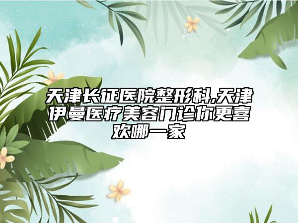 天津長(zhǎng)征醫(yī)院整形科,天津伊曼醫(yī)療美容門診你更喜歡哪一家