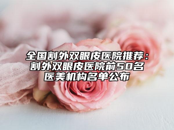 全國(guó)割外雙眼皮醫(yī)院推薦：割外雙眼皮醫(yī)院前50名醫(yī)美機(jī)構(gòu)名單公布