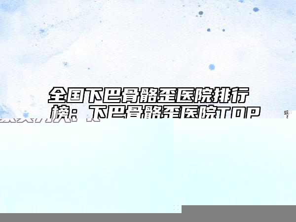 全國(guó)下巴骨骼歪醫(yī)院排行榜：下巴骨骼歪醫(yī)院TOP50強(qiáng)強(qiáng)榜專個(gè)甄選