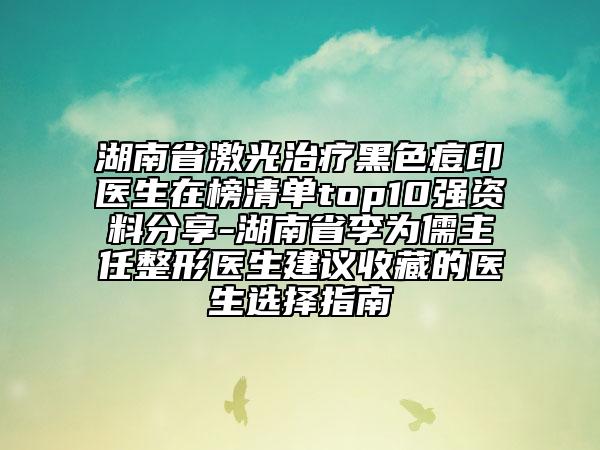 湖南省激光治療黑色痘印醫(yī)生在榜清單top10強(qiáng)資料分享-湖南省李為儒主任整形醫(yī)生建議收藏的醫(yī)生選擇指南