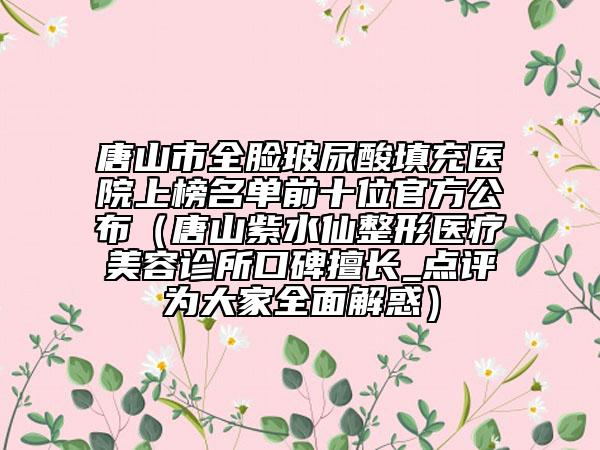 唐山市全臉玻尿酸填充醫(yī)院上榜名單前十位官方公布（唐山紫水仙整形醫(yī)療美容診所口碑擅長(zhǎng)_點(diǎn)評(píng)為大家全面解惑）