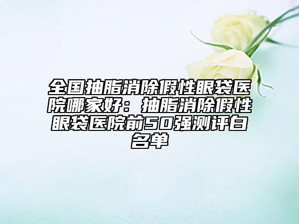 全國(guó)抽脂消除假性眼袋醫(yī)院哪家好：抽脂消除假性眼袋醫(yī)院前50強(qiáng)測(cè)評(píng)白名單