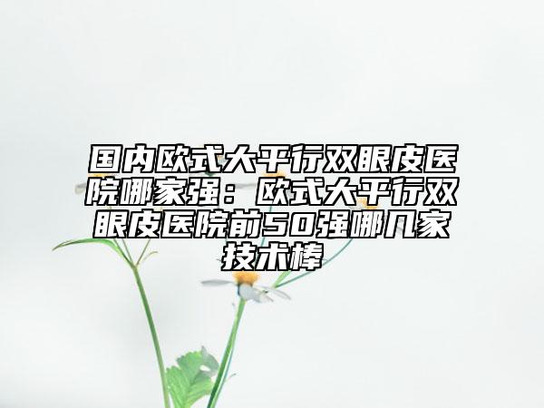 國內(nèi)歐式大平行雙眼皮醫(yī)院哪家強：歐式大平行雙眼皮醫(yī)院前50強哪幾家技術(shù)棒