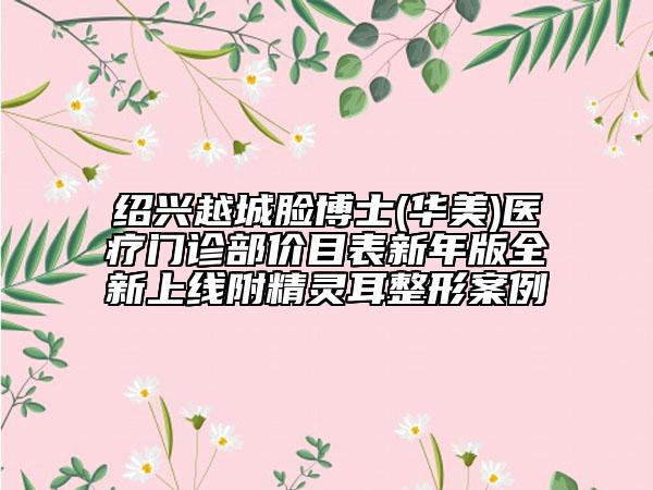 紹興越城臉博士(華美)醫(yī)療門診部價目表新年版全新上線附精靈耳整形案例