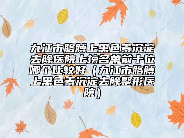 九江市胳膊上黑色素沉淀去除醫(yī)院上榜名單前十位哪個(gè)比較好（九江市胳膊上黑色素沉淀去除整形醫(yī)院）