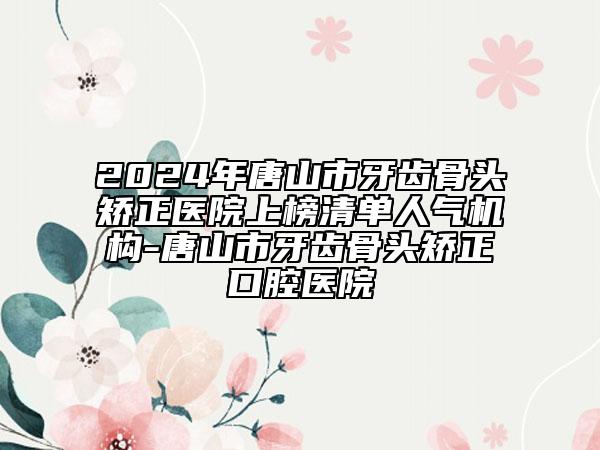 2024年唐山市牙齒骨頭矯正醫(yī)院上榜清單人氣機構-唐山市牙齒骨頭矯正口腔醫(yī)院