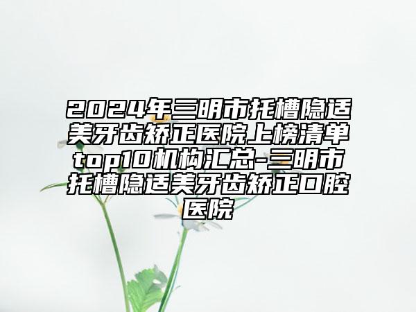 2024年三明市托槽隱適美牙齒矯正醫(yī)院上榜清單top10機(jī)構(gòu)匯總-三明市托槽隱適美牙齒矯正口腔醫(yī)院