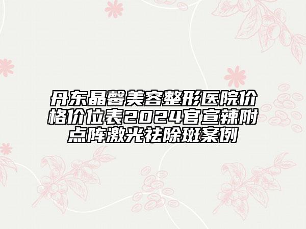 丹東晶馨美容整形醫(yī)院價格價位表2024官宣辣附點陣激光祛除斑案例