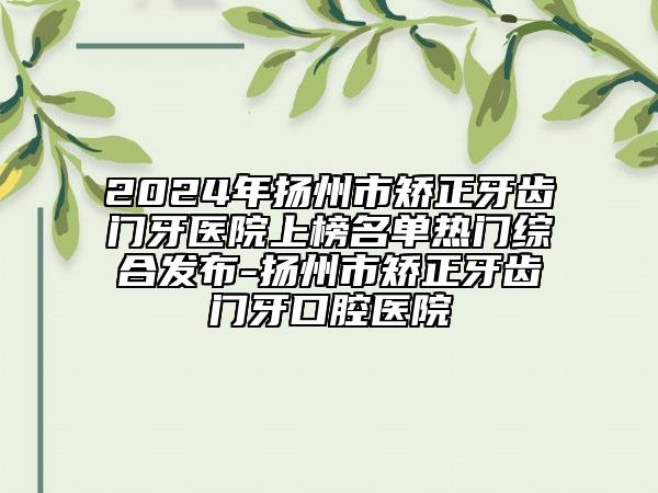 2024年揚(yáng)州市矯正牙齒門牙醫(yī)院上榜名單熱門綜合發(fā)布-揚(yáng)州市矯正牙齒門牙口腔醫(yī)院