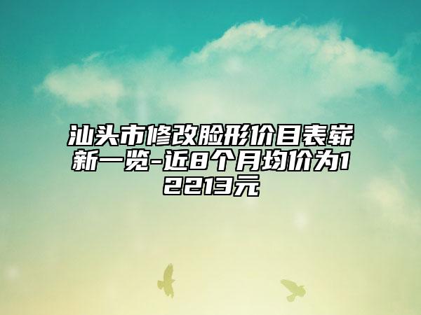 汕頭市修改臉形價目表嶄新一覽-近8個月均價為12213元