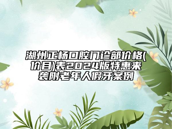 湖州正楊口腔門診部價格(價目)表2024版特惠來襲附老年人假牙案例