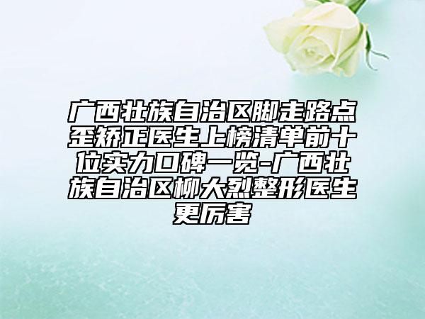 廣西壯族自治區(qū)腳走路點(diǎn)歪矯正醫(yī)生上榜清單前十位實(shí)力口碑一覽-廣西壯族自治區(qū)柳大烈整形醫(yī)生更厲害