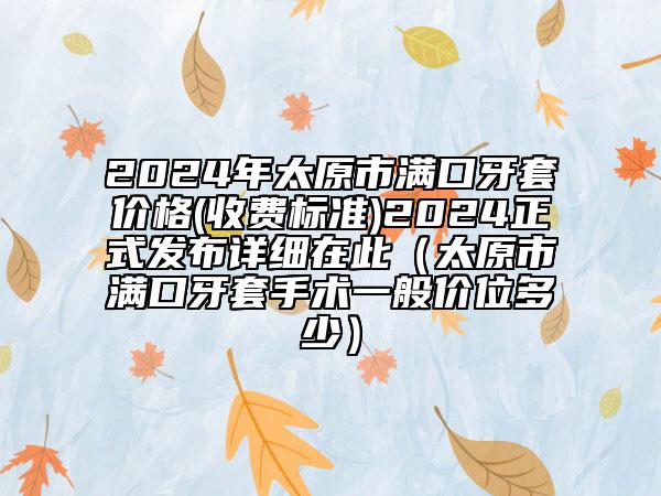 2024年太原市滿口牙套價(jià)格(收費(fèi)標(biāo)準(zhǔn))2024正式發(fā)布詳細(xì)在此（太原市滿口牙套手術(shù)一般價(jià)位多少）