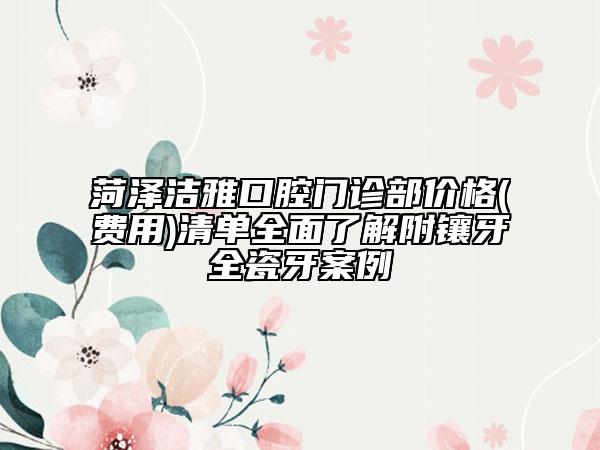 菏澤潔雅口腔門診部?jī)r(jià)格(費(fèi)用)清單全面了解附鑲牙全瓷牙案例