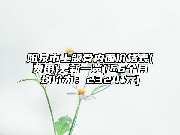 陽泉市上頜骨內(nèi)面價格表(費用)更新一覽(近6個月均價為：23241元)