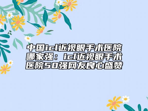 中國icl近視眼手術醫(yī)院哪家強：icl近視眼手術醫(yī)院50強網(wǎng)友良心盛贊