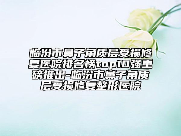 臨汾市鼻子角質(zhì)層受損修復(fù)醫(yī)院排名榜top10強(qiáng)重磅推出-臨汾市鼻子角質(zhì)層受損修復(fù)整形醫(yī)院