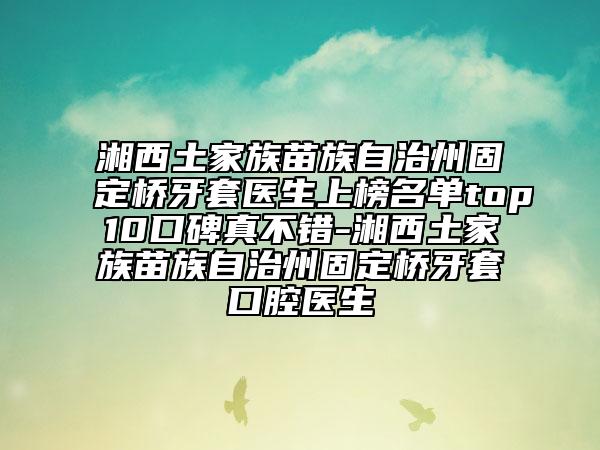 湘西土家族苗族自治州固定橋牙套醫(yī)生上榜名單top10口碑真不錯(cuò)-湘西土家族苗族自治州固定橋牙套口腔醫(yī)生