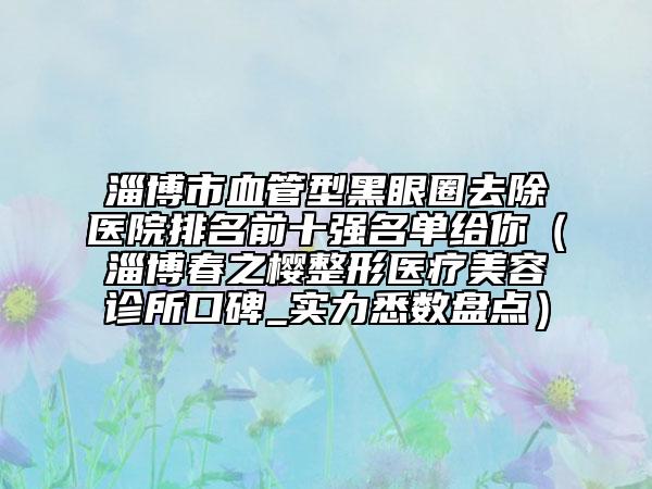 淄博市血管型黑眼圈去除醫(yī)院排名前十強名單給你（淄博春之櫻整形醫(yī)療美容診所口碑_實力悉數(shù)盤點）