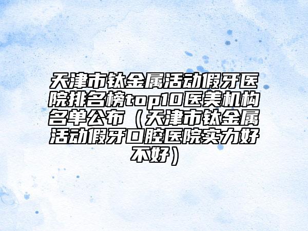 天津市鈦金屬活動假牙醫(yī)院排名榜top10醫(yī)美機構(gòu)名單公布（天津市鈦金屬活動假牙口腔醫(yī)院實力好不好）