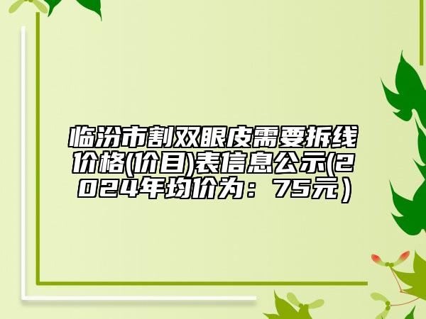 臨汾市割雙眼皮需要拆線價格(價目)表信息公示(2024年均價為：75元）