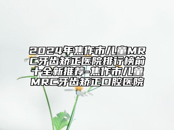 2024年焦作市兒童MRC牙齒矯正醫(yī)院排行榜前十全新推薦-焦作市兒童MRC牙齒矯正口腔醫(yī)院