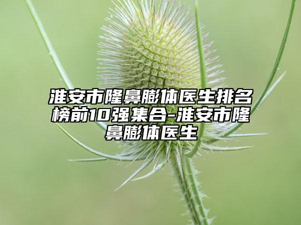 淮安市隆鼻膨體醫(yī)生排名榜前10強(qiáng)集合-淮安市隆鼻膨體醫(yī)生