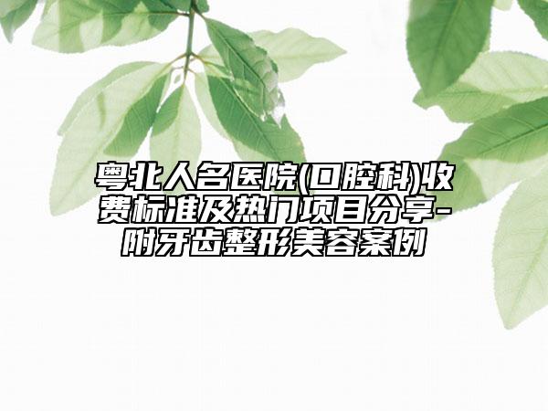 粵北人名醫(yī)院(口腔科)收費標準及熱門項目分享-附牙齒整形美容案例