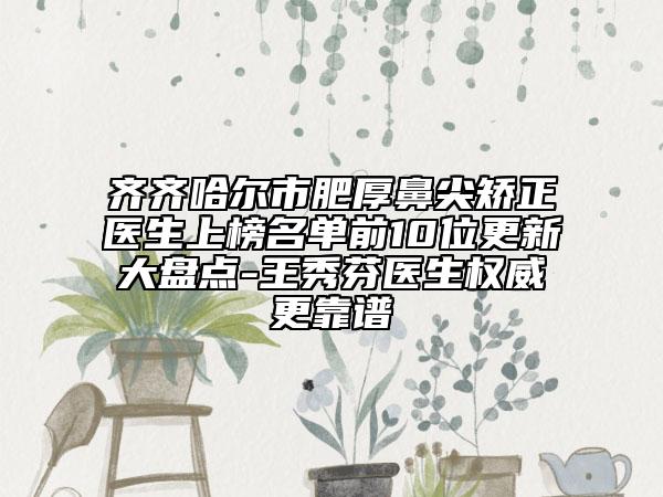 齊齊哈爾市肥厚鼻尖矯正醫(yī)生上榜名單前10位更新大盤點-王秀芬醫(yī)生權(quán)威更靠譜