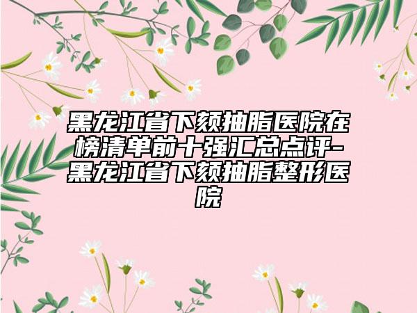 黑龍江省下頦抽脂醫(yī)院在榜清單前十強(qiáng)匯總點(diǎn)評-黑龍江省下頦抽脂整形醫(yī)院