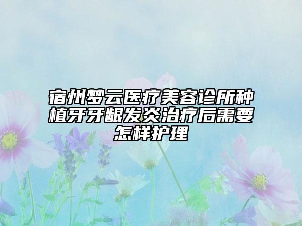 宿州夢(mèng)云醫(yī)療美容診所種植牙牙齦發(fā)炎治療后需要怎樣護(hù)理