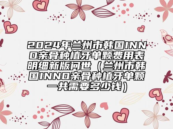 2024年蘭州市韓國INNO親骨種植牙單顆費用表明細(xì)新版問世（蘭州市韓國INNO親骨種植牙單顆一共需要多少錢）