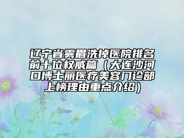 遼寧省霧眉洗掉醫(yī)院排名前十位權(quán)威篇（大連沙河口博士麗醫(yī)療美容門診部上榜理由重點(diǎn)介紹）