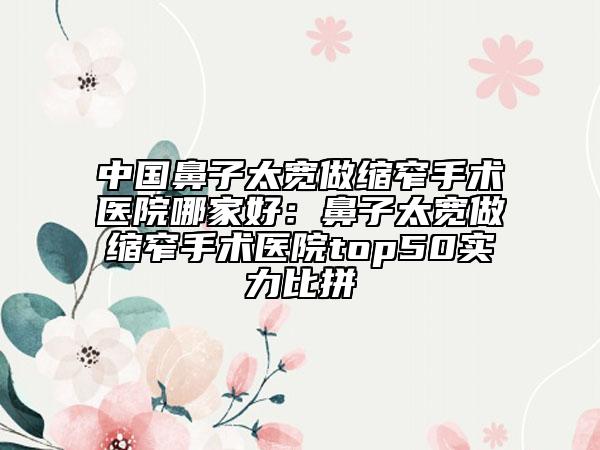 中國鼻子太寬做縮窄手術醫(yī)院哪家好：鼻子太寬做縮窄手術醫(yī)院top50實力比拼