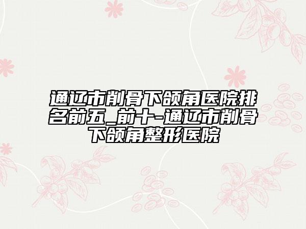 通遼市削骨下頜角醫(yī)院排名前五_前十-通遼市削骨下頜角整形醫(yī)院