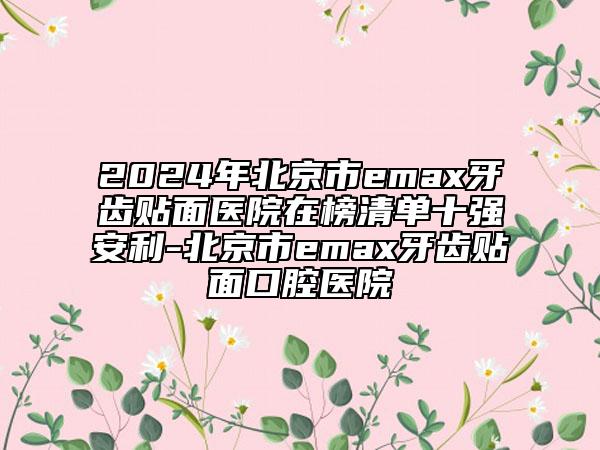 2024年北京市emax牙齒貼面醫(yī)院在榜清單十強(qiáng)安利-北京市emax牙齒貼面口腔醫(yī)院