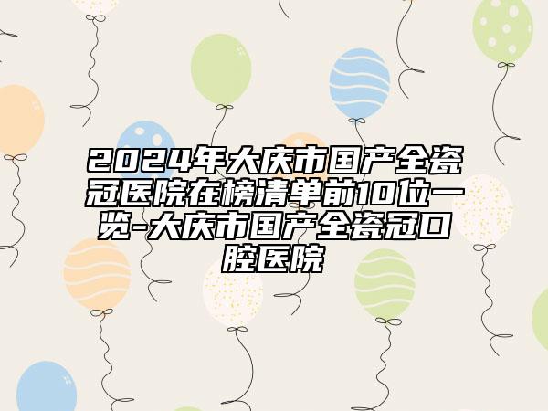 2024年大慶市國(guó)產(chǎn)全瓷冠醫(yī)院在榜清單前10位一覽-大慶市國(guó)產(chǎn)全瓷冠口腔醫(yī)院