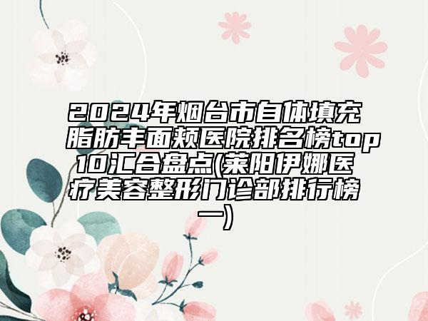 2024年煙臺市自體填充脂肪豐面頰醫(yī)院排名榜top10匯合盤點(diǎn)(萊陽伊娜醫(yī)療美容整形門診部排行榜一)