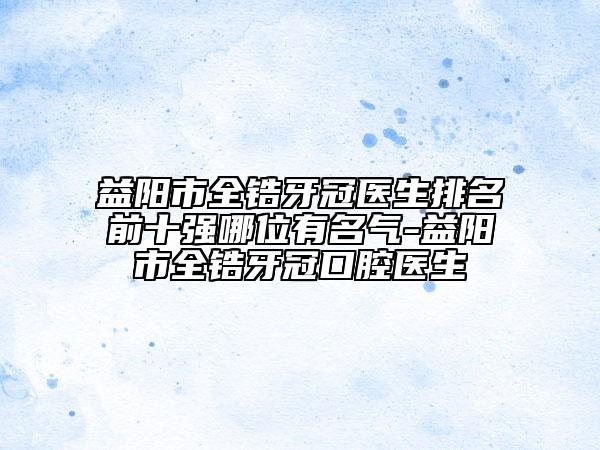 益陽市全鋯牙冠醫(yī)生排名前十強哪位有名氣-益陽市全鋯牙冠口腔醫(yī)生