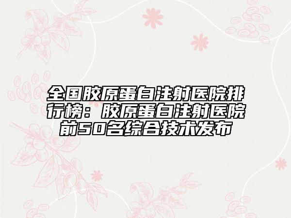 全國膠原蛋白注射醫(yī)院排行榜：膠原蛋白注射醫(yī)院前50名綜合技術發(fā)布