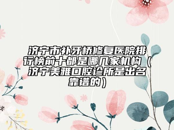 濟寧市補牙橋修復醫(yī)院排行榜前十都是哪幾家機構（濟寧美雅口腔診所是出名靠譜的）