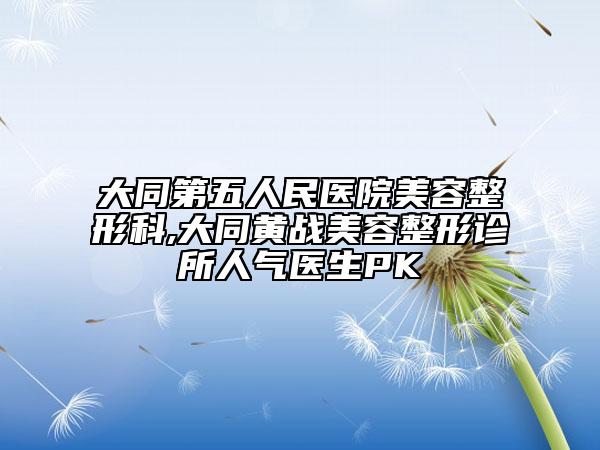 大同第五人民醫(yī)院美容整形科,大同黃戰(zhàn)美容整形診所人氣醫(yī)生PK