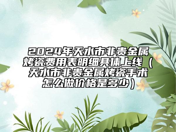 2024年天水市非貴金屬烤瓷費(fèi)用表明細(xì)具體上線（天水市非貴金屬烤瓷手術(shù)怎么做價(jià)格是多少）