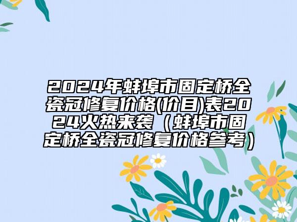 2024年蚌埠市固定橋全瓷冠修復(fù)價(jià)格(價(jià)目)表2024火熱來(lái)襲（蚌埠市固定橋全瓷冠修復(fù)價(jià)格參考）