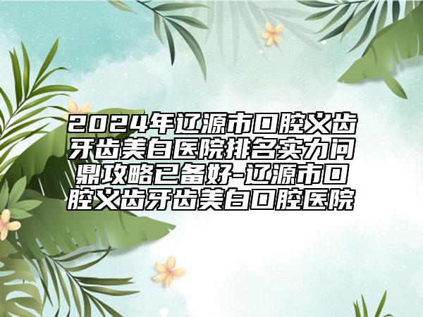 2024年遼源市口腔義齒牙齒美白醫(yī)院排名實力問鼎攻略已備好-遼源市口腔義齒牙齒美白口腔醫(yī)院