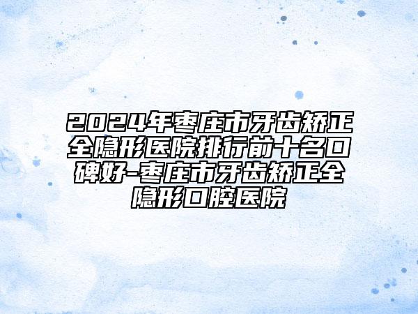 2024年棗莊市牙齒矯正全隱形醫(yī)院排行前十名口碑好-棗莊市牙齒矯正全隱形口腔醫(yī)院