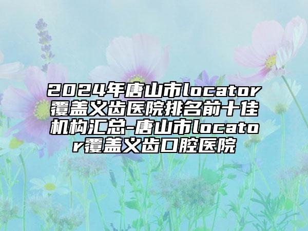 2024年唐山市l(wèi)ocator覆蓋義齒醫(yī)院排名前十佳機構匯總-唐山市l(wèi)ocator覆蓋義齒口腔醫(yī)院